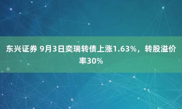 东兴证券 9月3日奕瑞转债上涨1.63%，转股溢价率30%