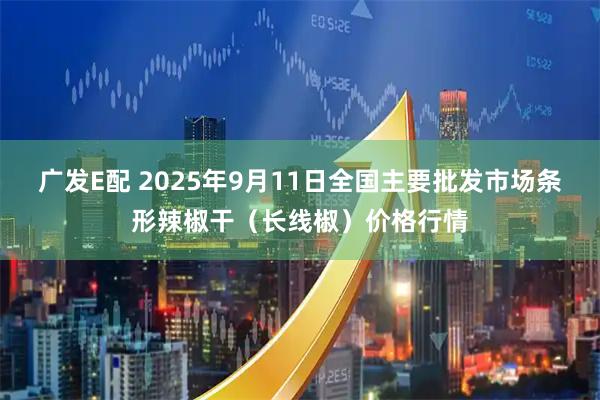 广发E配 2025年9月11日全国主要批发市场条形辣椒干（长线椒）价格行情