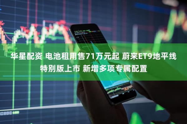 华星配资 电池租用售71万元起 蔚来ET9地平线特别版上市 新增多项专属配置