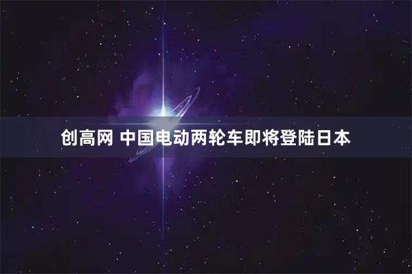 创高网 中国电动两轮车即将登陆日本