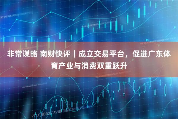 非常谋略 南财快评｜成立交易平台，促进广东体育产业与消费双重跃升