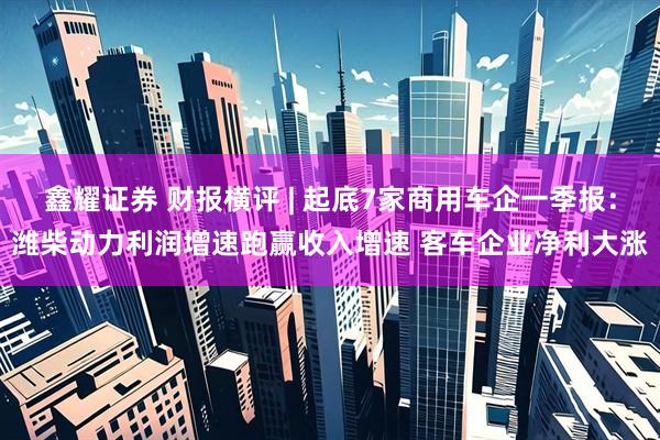 鑫耀证券 财报横评 | 起底7家商用车企一季报：潍柴动力利润增速跑赢收入增速 客车企业净利大涨