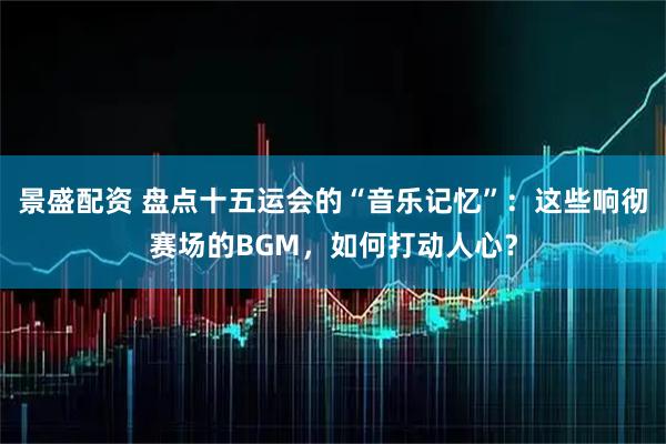 景盛配资 盘点十五运会的“音乐记忆”：这些响彻赛场的BGM，如何打动人心？