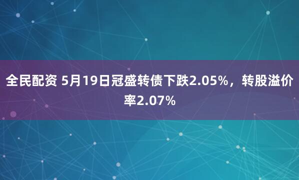 全民配资 5月19日冠盛转债下跌2.05%，转股溢价率2.07%