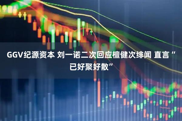 GGV纪源资本 刘一诺二次回应檀健次绯闻 直言“已好聚好散”