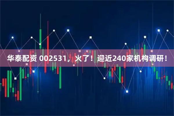 华泰配资 002531，火了！迎近240家机构调研！
