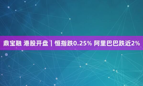 鼎宝融 港股开盘｜恒指跌0.25% 阿里巴巴跌近2%