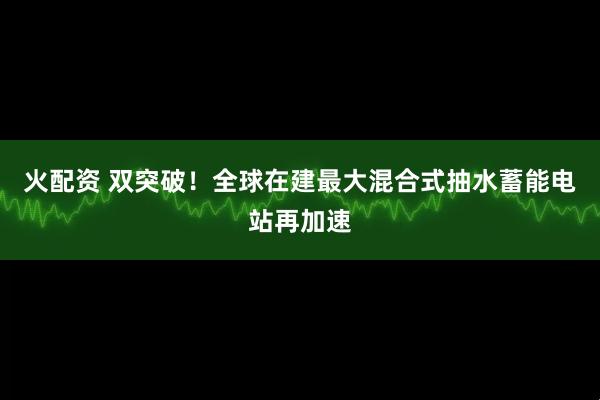火配资 双突破！全球在建最大混合式抽水蓄能电站再加速
