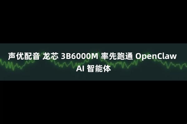 声优配音 龙芯 3B6000M 率先跑通 OpenClaw AI 智能体