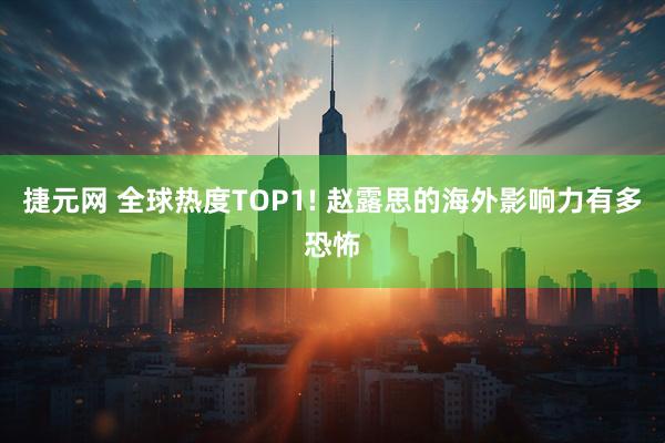 捷元网 全球热度TOP1! 赵露思的海外影响力有多恐怖