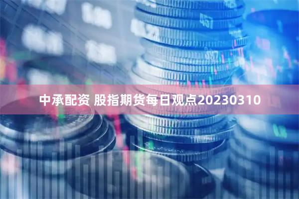 中承配资 股指期货每日观点20230310