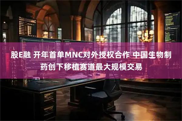 股E融 开年首单MNC对外授权合作 中国生物制药创下移植赛道最大规模交易
